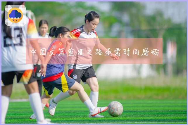 中国女篮重建之路亟需时间磨砺