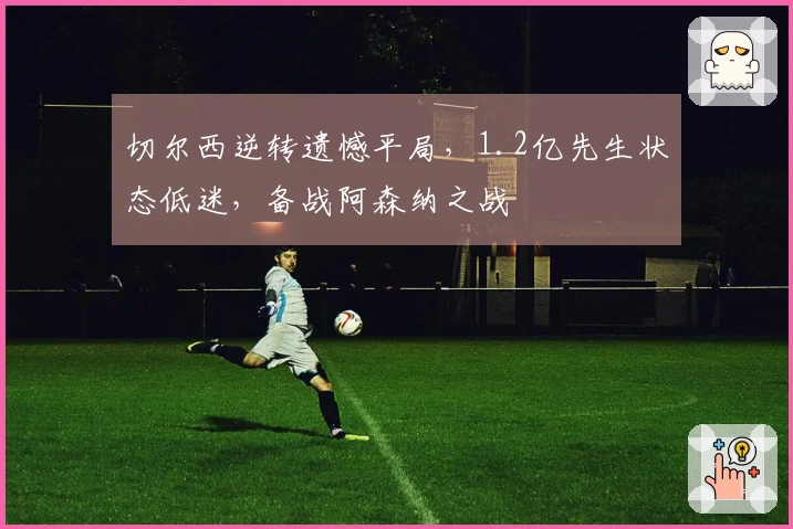 切尔西逆转遗憾平局，1.2亿先生状态低迷，备战阿森纳之战