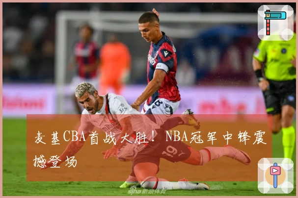 麦基CBA首战大胜！NBA冠军中锋震撼登场