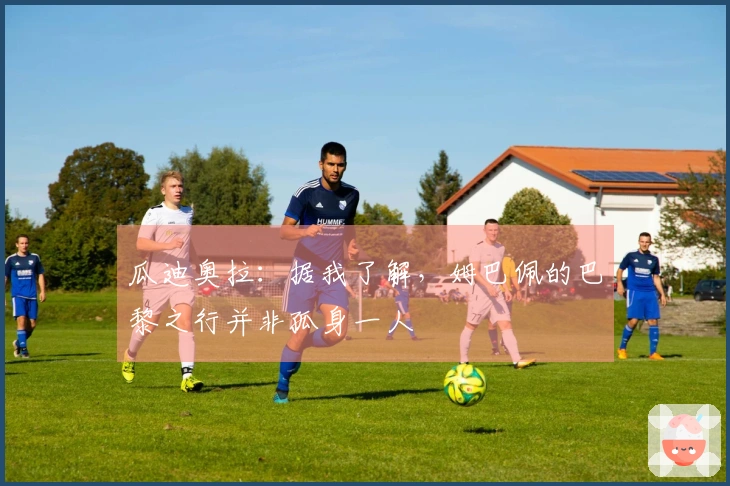 瓜迪奥拉：据我了解，姆巴佩的巴黎之行并非孤身一人