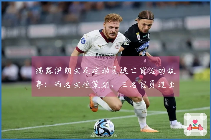 揭露伊朗女足运动员逃亡背后的故事：两名女性策划、三名官员追击，成功逃离封闭环境