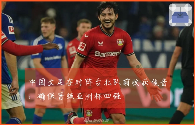中国女足在对阵台北队前收获佳音，确保晋级亚洲杯四强
