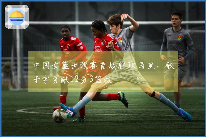 中国女篮世预赛首战轻取马里，张子宇贡献12分3篮板