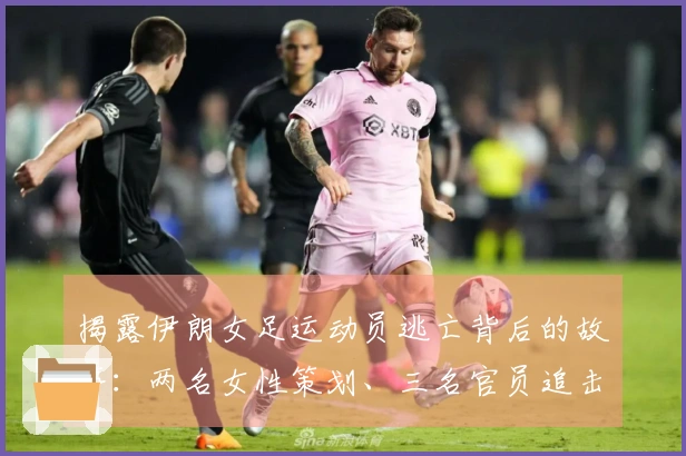 揭露伊朗女足运动员逃亡背后的故事：两名女性策划、三名官员追击，成功逃离封闭环境