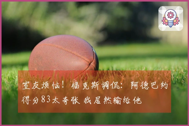 室友烦恼!福克斯调侃:阿德巴约得分83太夸张 我居然输给他