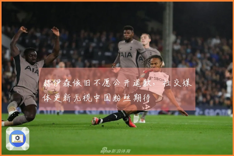 赫伊森依旧不愿公开道歉，社交媒体更新无视中国粉丝期待