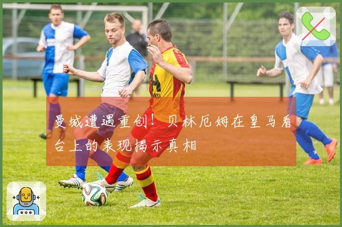 曼城遭遇重创！贝林厄姆在皇马看台上的表现揭示真相