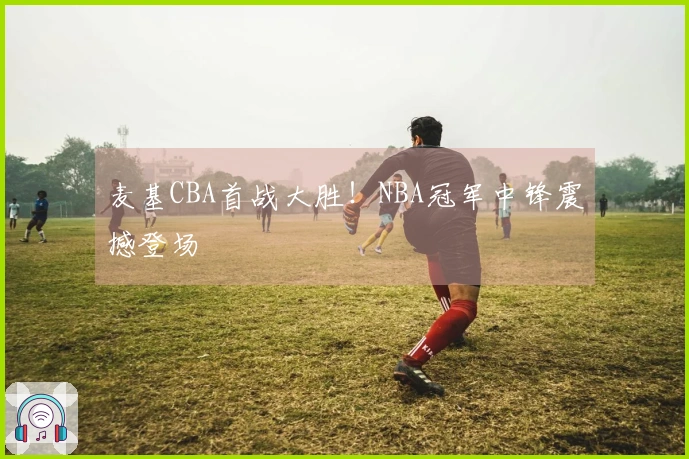 麦基CBA首战大胜！NBA冠军中锋震撼登场