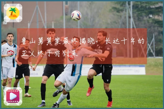 鲁山舅舅案最终揭晓，长达十年的正义终于将到来