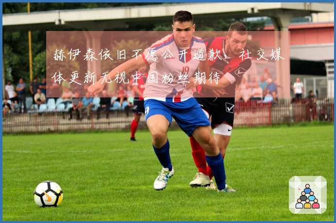 赫伊森依旧不愿公开道歉，社交媒体更新无视中国粉丝期待