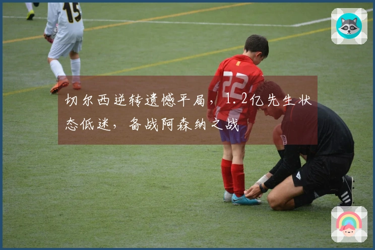 切尔西逆转遗憾平局，1.2亿先生状态低迷，备战阿森纳之战